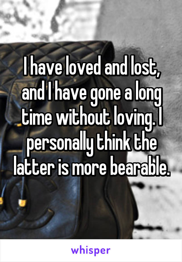 I have loved and lost, and I have gone a long time without loving. I personally think the latter is more bearable. 