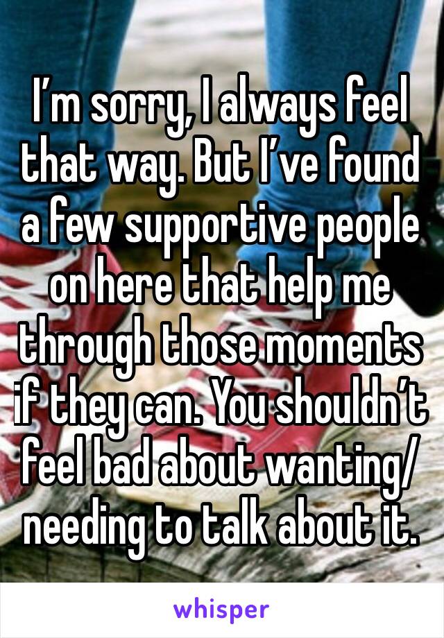 I’m sorry, I always feel that way. But I’ve found a few supportive people on here that help me through those moments if they can. You shouldn’t feel bad about wanting/needing to talk about it. 