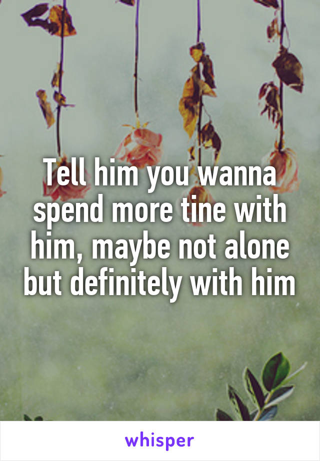 Tell him you wanna spend more tine with him, maybe not alone but definitely with him