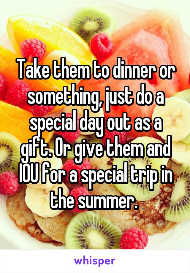 Take them to dinner or something, just do a special day out as a gift. Or give them and IOU for a special trip in the summer. 