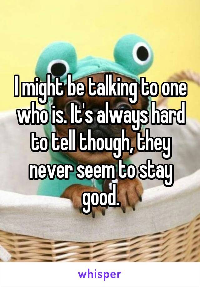 I might be talking to one who is. It's always hard to tell though, they never seem to stay good.