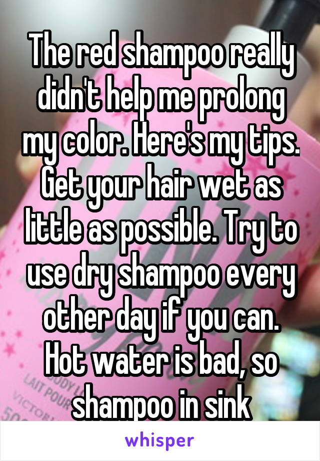 The red shampoo really didn't help me prolong my color. Here's my tips. Get your hair wet as little as possible. Try to use dry shampoo every other day if you can. Hot water is bad, so shampoo in sink