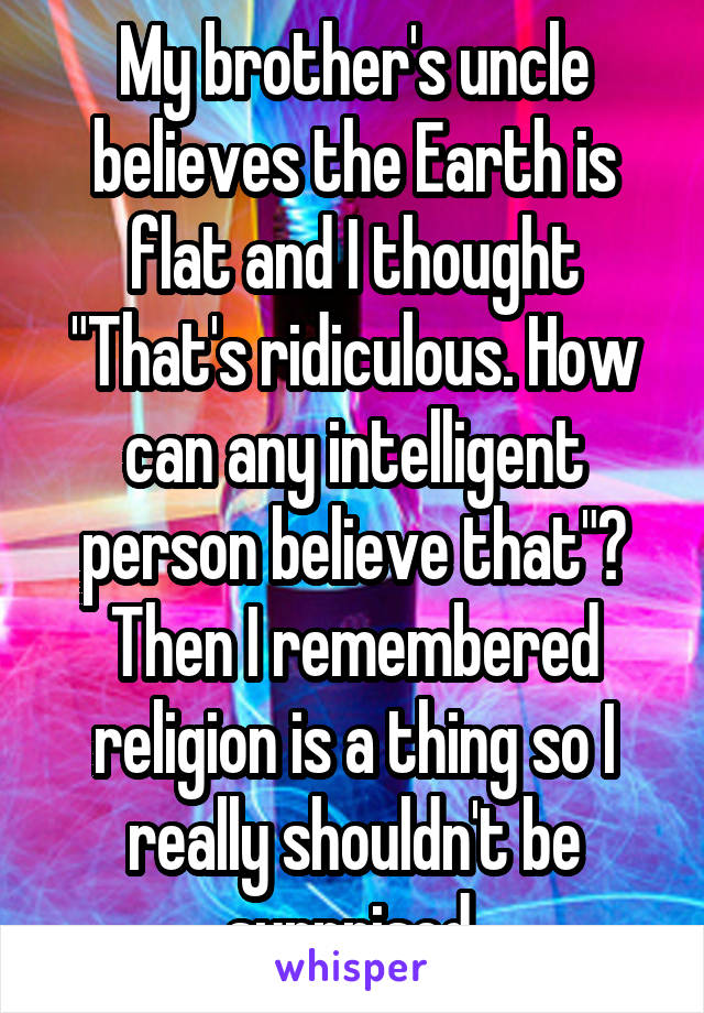 My brother's uncle believes the Earth is flat and I thought "That's ridiculous. How can any intelligent person believe that"? Then I remembered religion is a thing so I really shouldn't be surprised.
