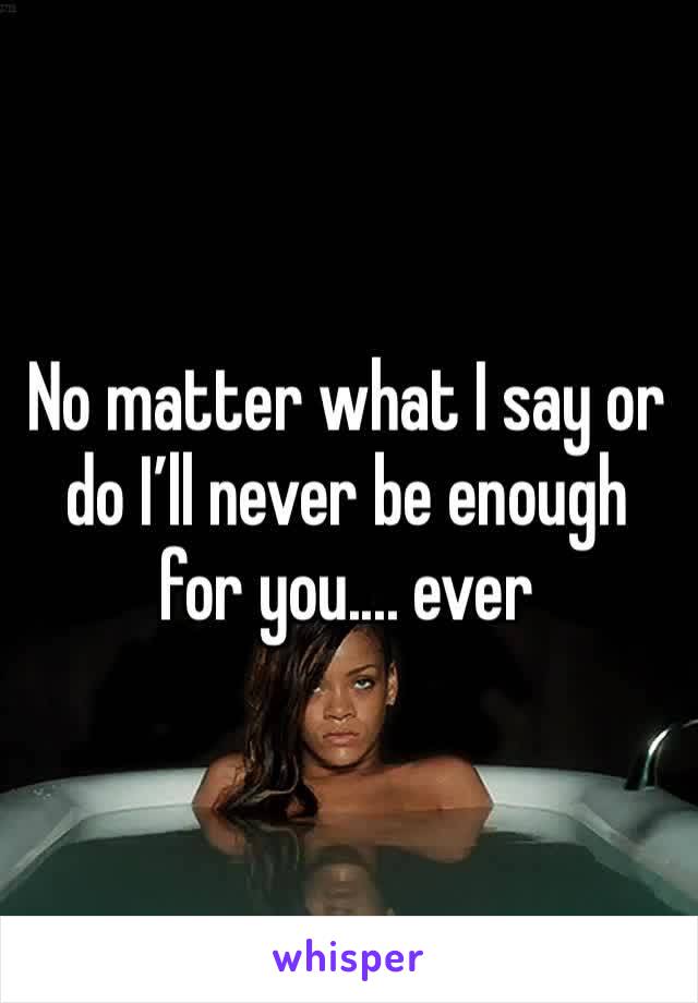 No matter what I say or do I’ll never be enough for you.... ever 