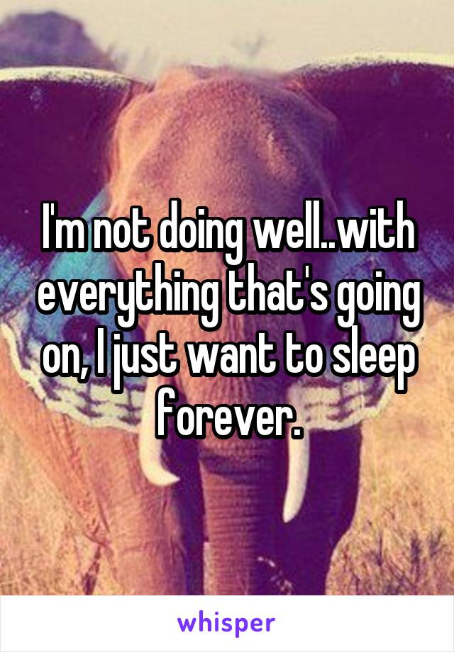 I'm not doing well..with everything that's going on, I just want to sleep forever.