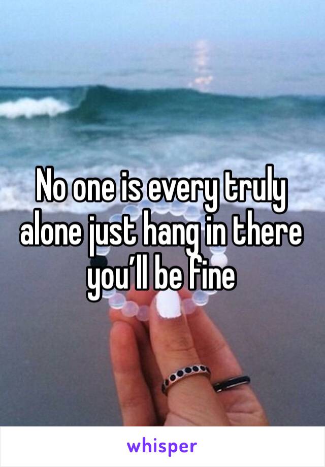 No one is every truly alone just hang in there you’ll be fine 
