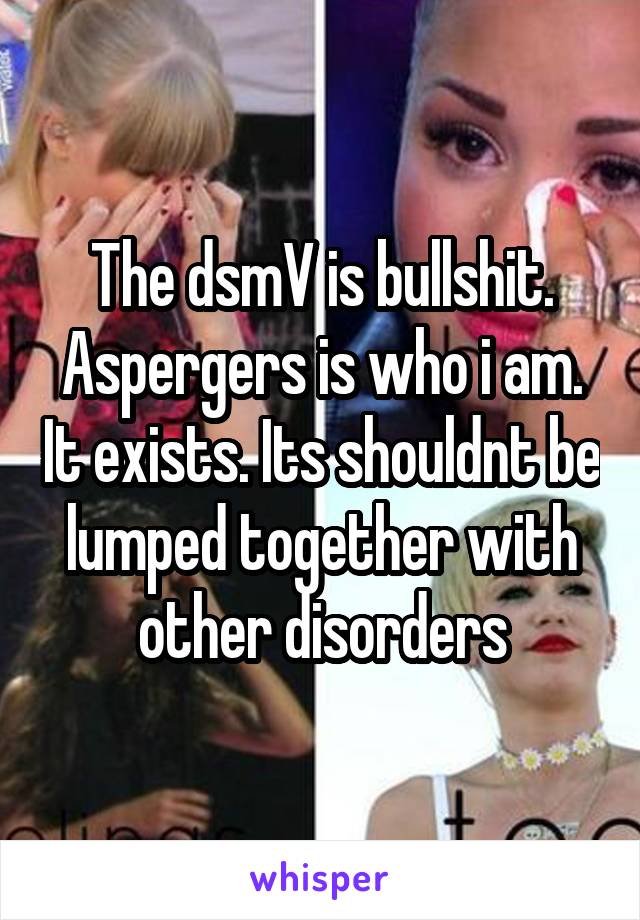 The dsmV is bullshit. Aspergers is who i am. It exists. Its shouldnt be lumped together with other disorders