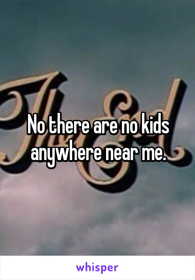 No there are no kids anywhere near me.