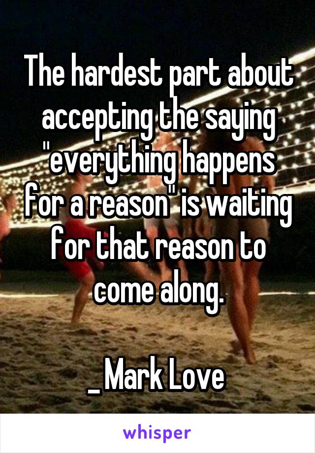 The hardest part about accepting the saying "everything happens for a reason" is waiting for that reason to come along.

_ Mark Love 