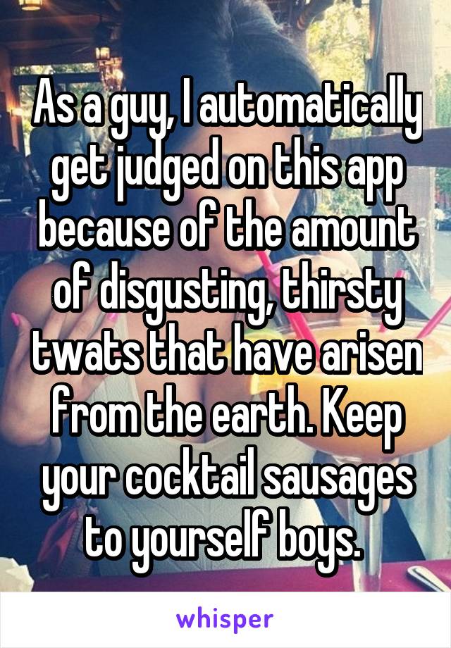 As a guy, I automatically get judged on this app because of the amount of disgusting, thirsty twats that have arisen from the earth. Keep your cocktail sausages to yourself boys. 