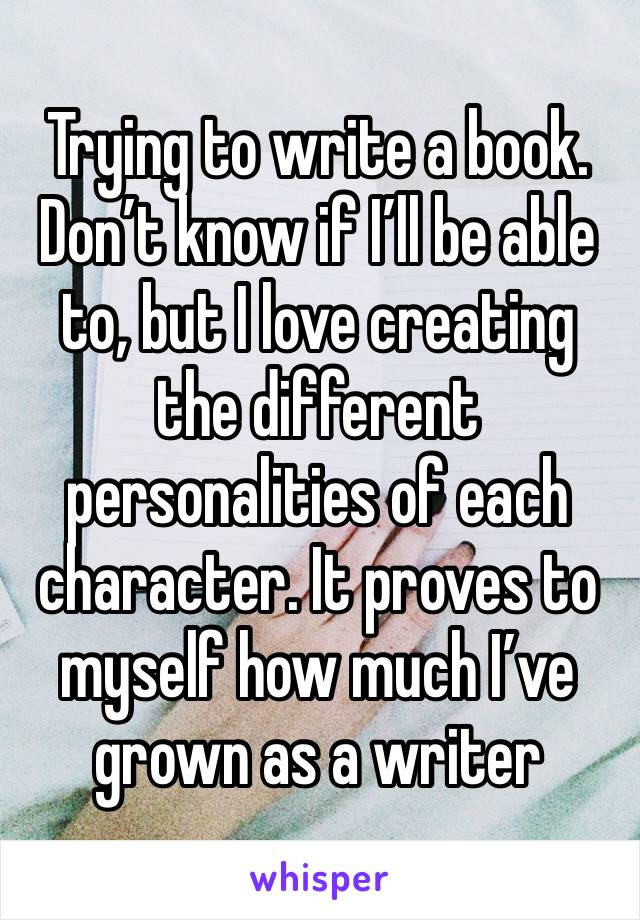 Trying to write a book. Don’t know if I’ll be able to, but I love creating the different personalities of each character. It proves to myself how much I’ve grown as a writer