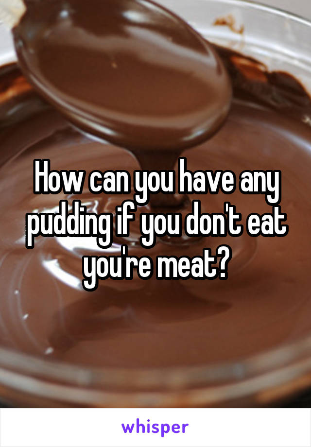How can you have any pudding if you don't eat you're meat?