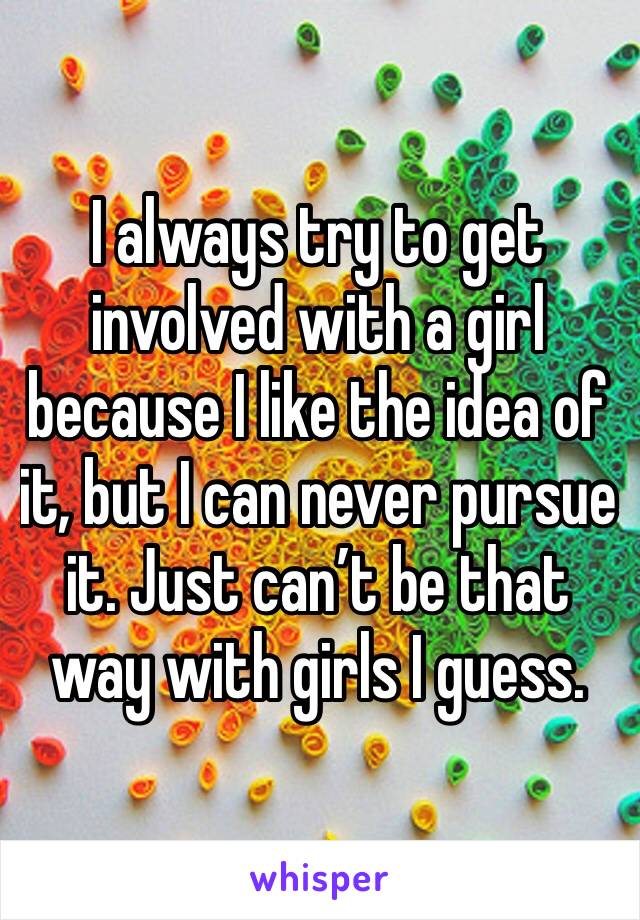 I always try to get involved with a girl because I like the idea of it, but I can never pursue it. Just can’t be that way with girls I guess.