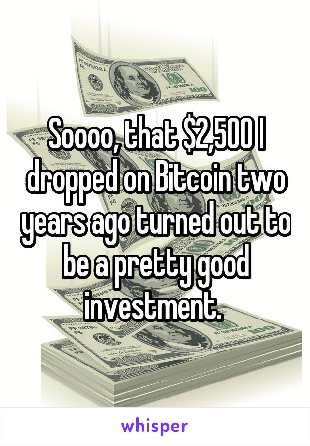 Soooo, that $2,500 I dropped on Bitcoin two years ago turned out to be a pretty good investment. 