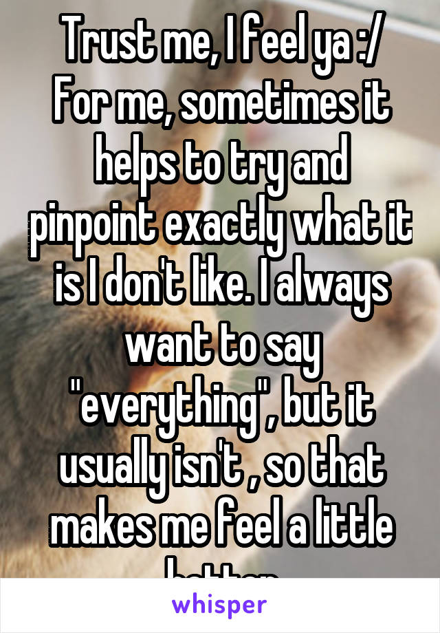 Trust me, I feel ya :/
For me, sometimes it helps to try and pinpoint exactly what it is I don't like. I always want to say "everything", but it usually isn't , so that makes me feel a little better