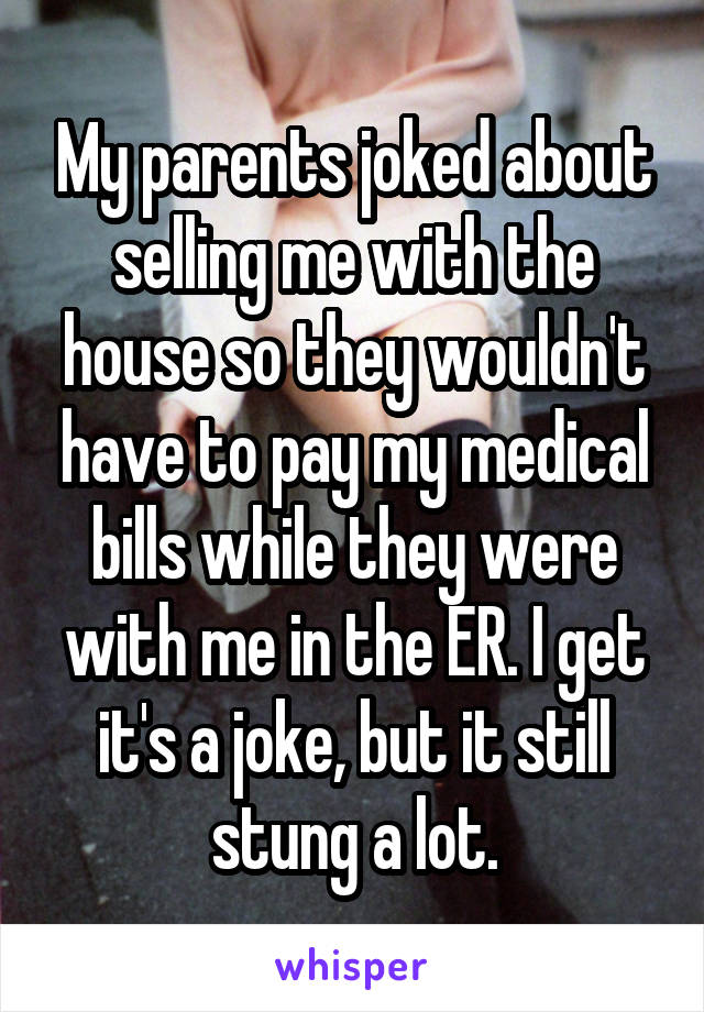 My parents joked about selling me with the house so they wouldn't have to pay my medical bills while they were with me in the ER. I get it's a joke, but it still stung a lot.
