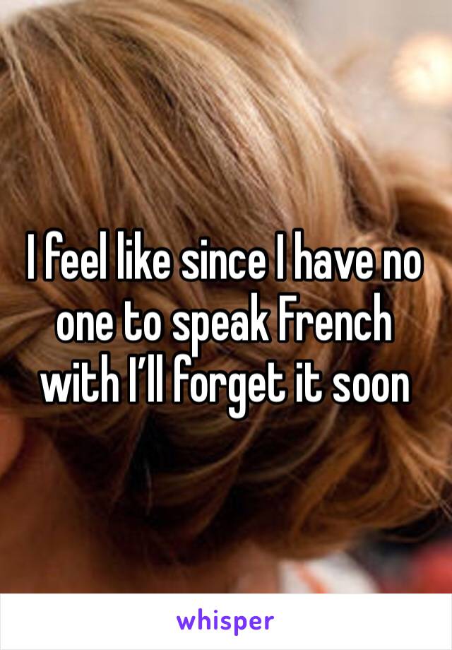 I feel like since I have no one to speak French with I’ll forget it soon