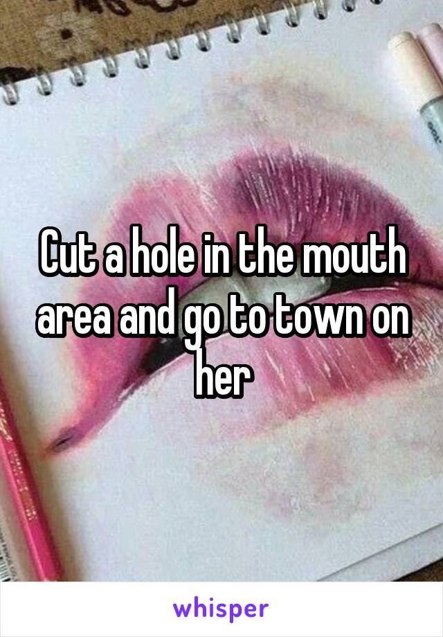 Cut a hole in the mouth area and go to town on her