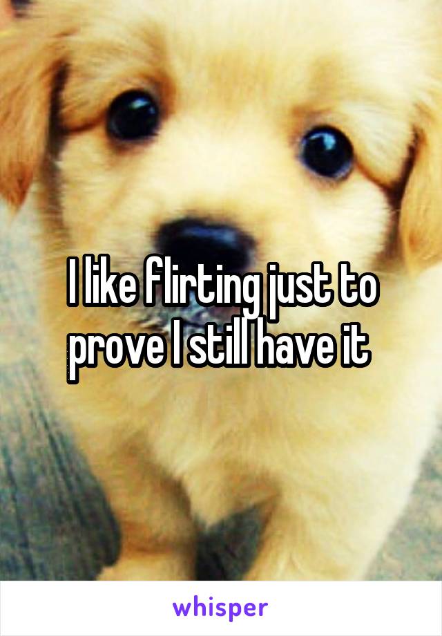 I like flirting just to prove I still have it 