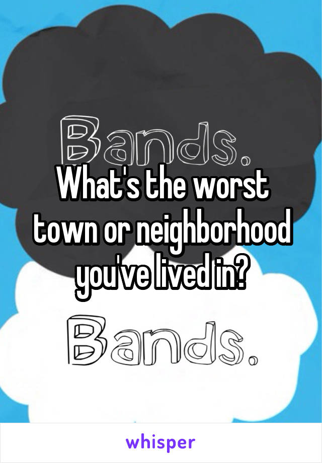 What's the worst town or neighborhood you've lived in?