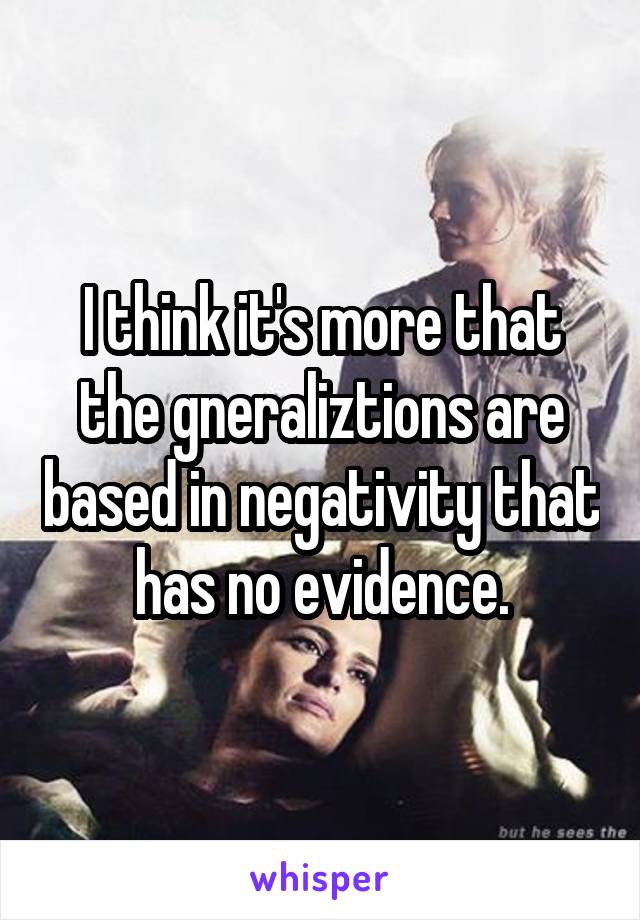 I think it's more that the gneraliztions are based in negativity that has no evidence.