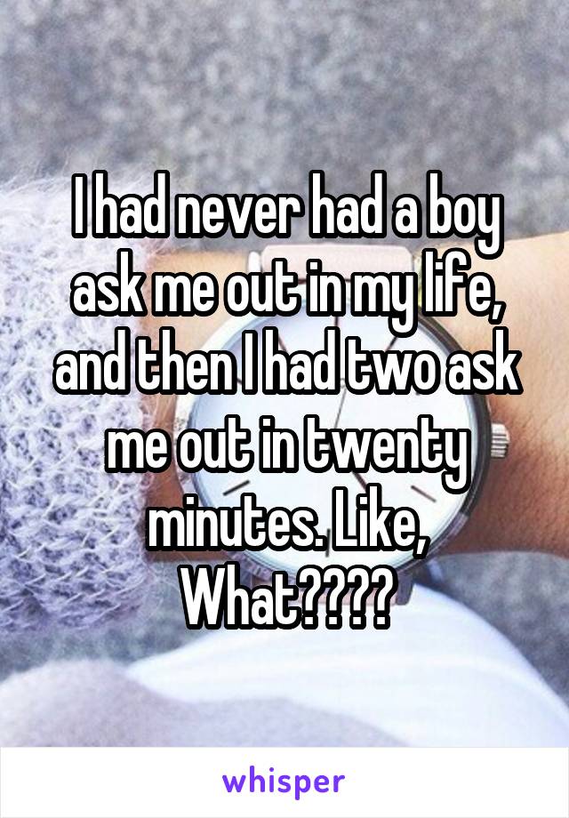 I had never had a boy ask me out in my life, and then I had two ask me out in twenty minutes. Like, What????