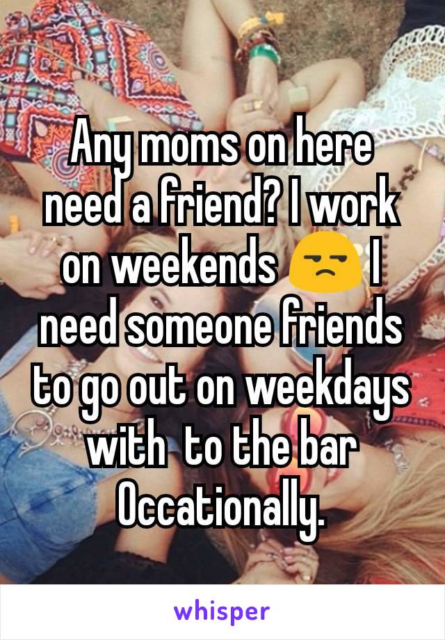 Any moms on here need a friend? I work on weekends 😒 I need someone friends to go out on weekdays with  to the bar Occationally.