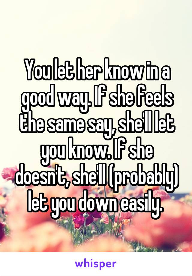 You let her know in a good way. If she feels the same say, she'll let you know. If she doesn't, she'll (probably) let you down easily. 