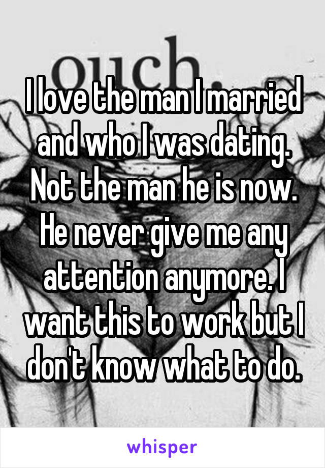I love the man I married and who I was dating. Not the man he is now. He never give me any attention anymore. I want this to work but I don't know what to do.