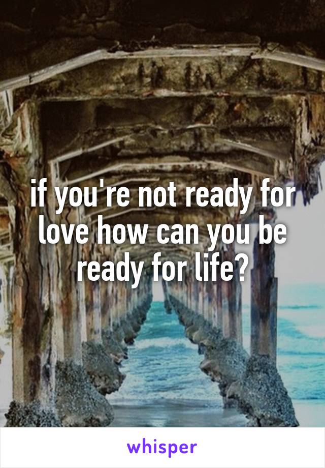 if you're not ready for love how can you be ready for life?