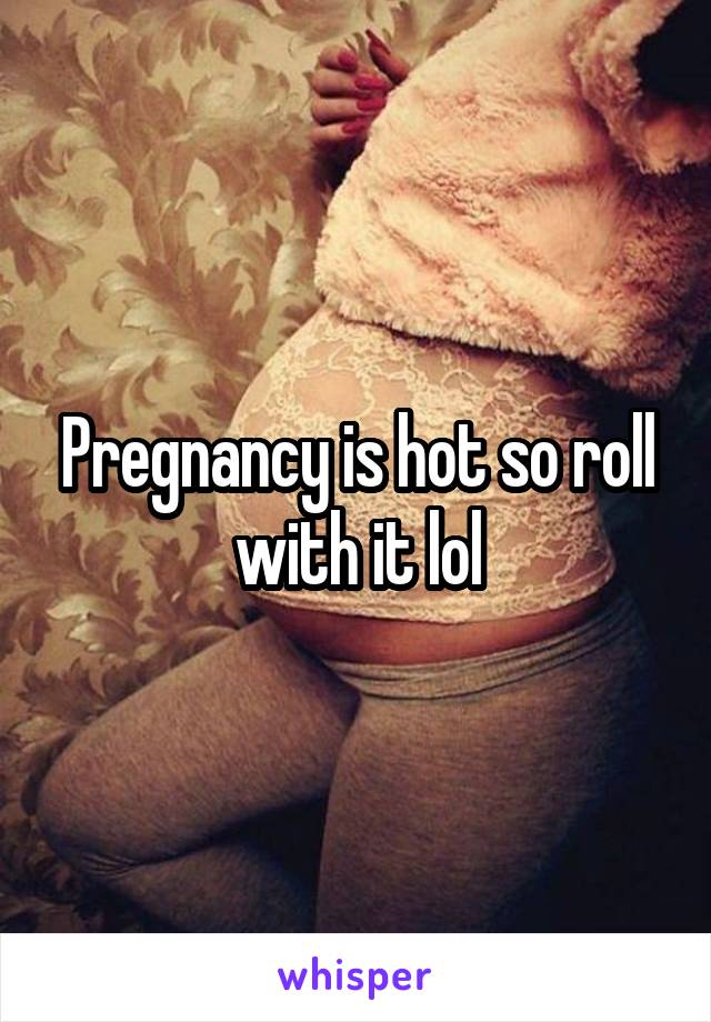 Pregnancy is hot so roll with it lol