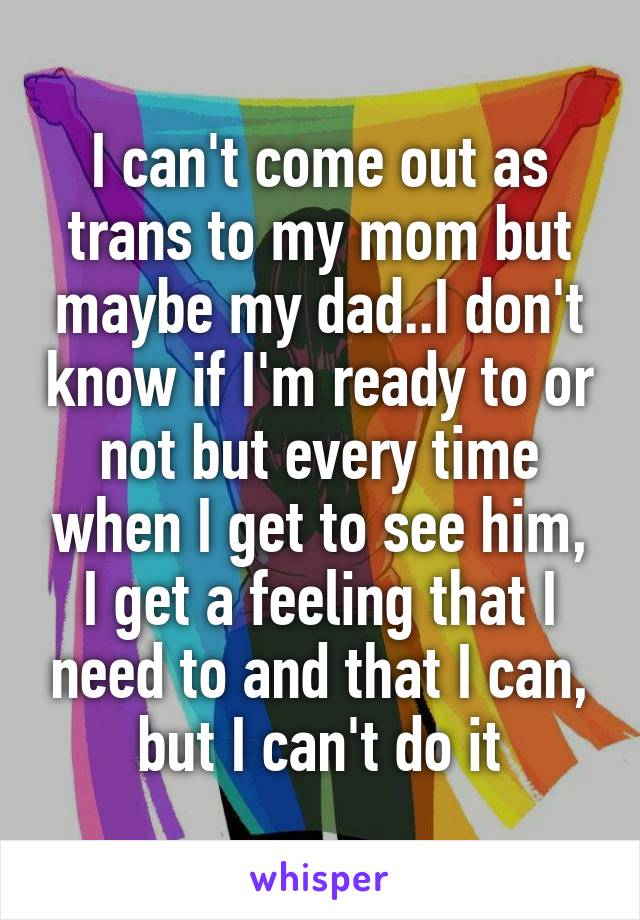 I can't come out as trans to my mom but maybe my dad..I don't know if I'm ready to or not but every time when I get to see him, I get a feeling that I need to and that I can, but I can't do it