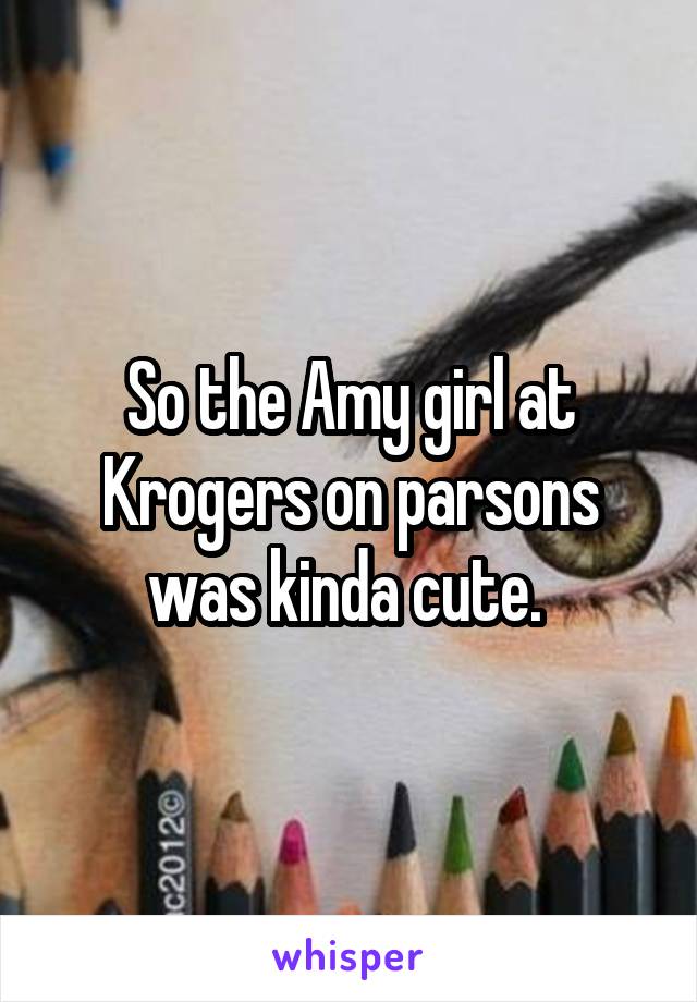So the Amy girl at Krogers on parsons was kinda cute. 