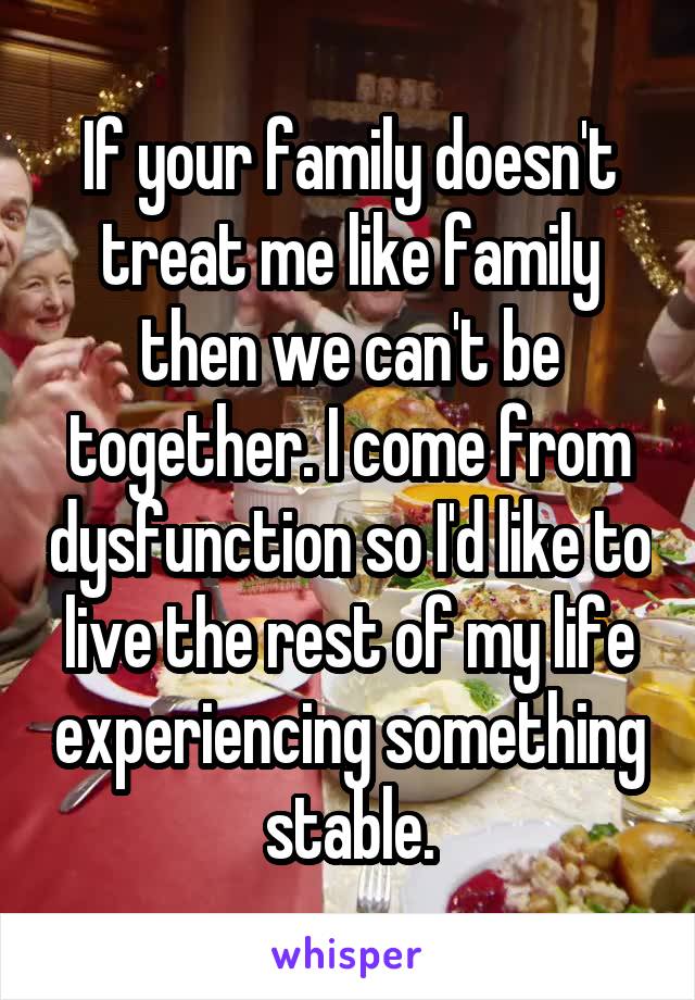 If your family doesn't treat me like family then we can't be together. I come from dysfunction so I'd like to live the rest of my life experiencing something stable.