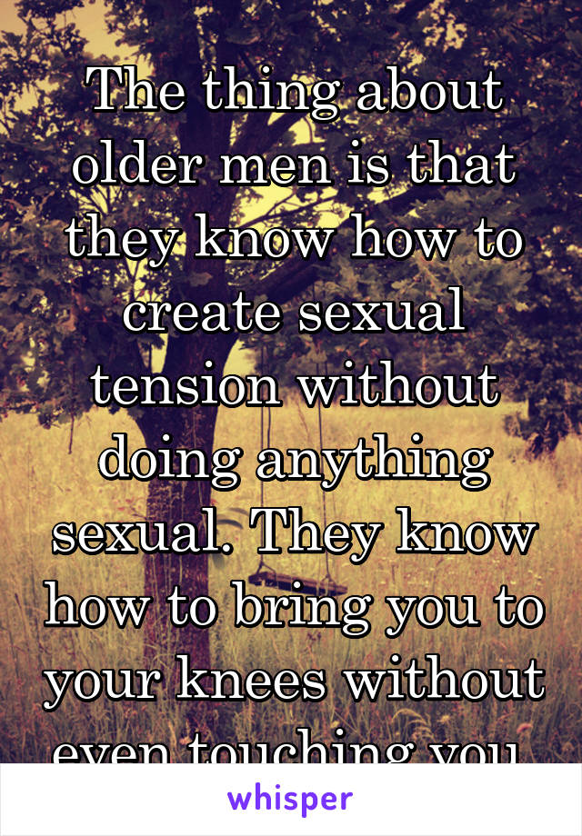The thing about older men is that they know how to create sexual tension without doing anything sexual. They know how to bring you to your knees without even touching you.