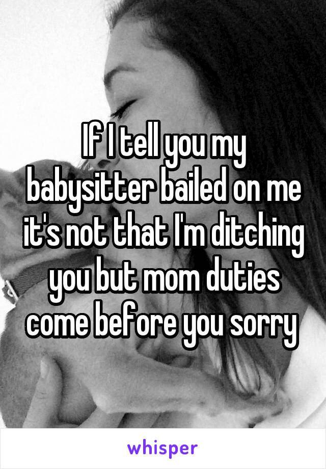 If I tell you my babysitter bailed on me it's not that I'm ditching you but mom duties come before you sorry 