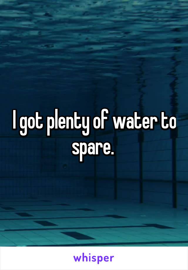 I got plenty of water to spare. 