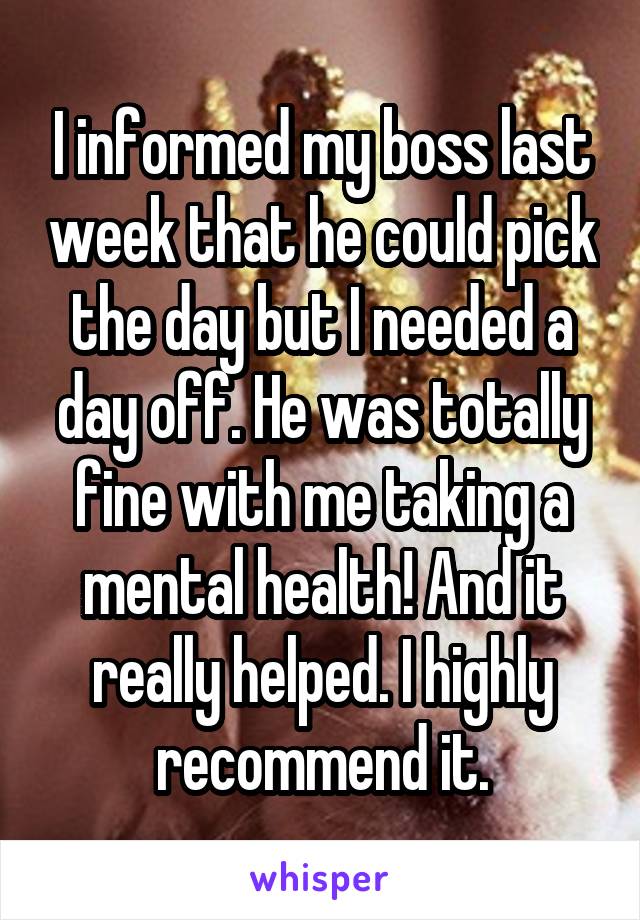 I informed my boss last week that he could pick the day but I needed a day off. He was totally fine with me taking a mental health! And it really helped. I highly recommend it.