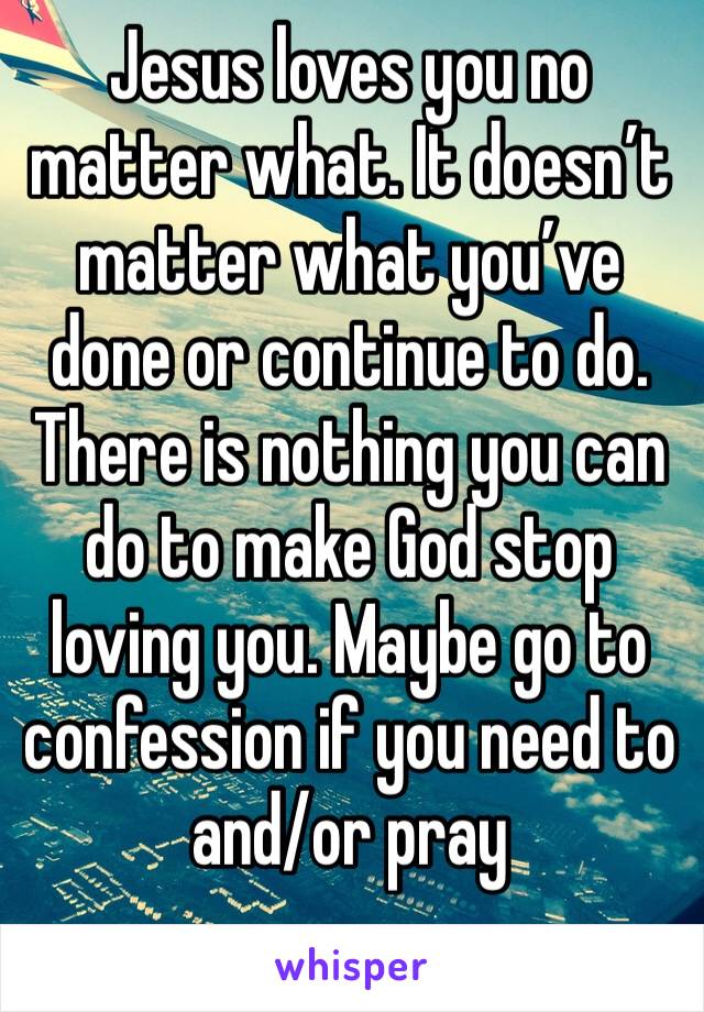 Jesus loves you no matter what. It doesn’t matter what you’ve done or continue to do. There is nothing you can do to make God stop loving you. Maybe go to confession if you need to and/or pray