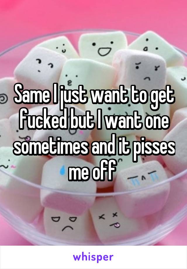 Same I just want to get fucked but I want one sometimes and it pisses me off 