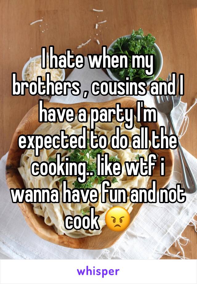 I hate when my brothers , cousins and I have a party I'm expected to do all the cooking.. like wtf i wanna have fun and not cook 😠