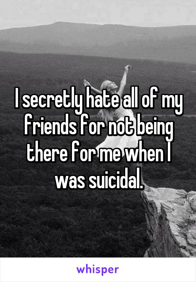 I secretly hate all of my friends for not being there for me when I was suicidal.