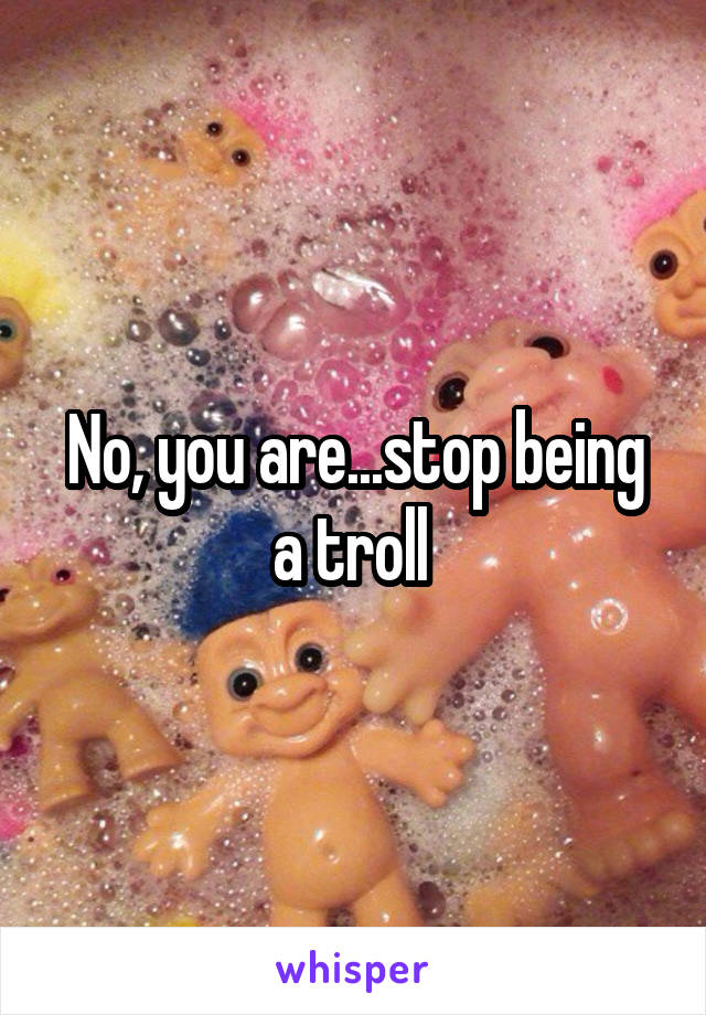 No, you are...stop being a troll 