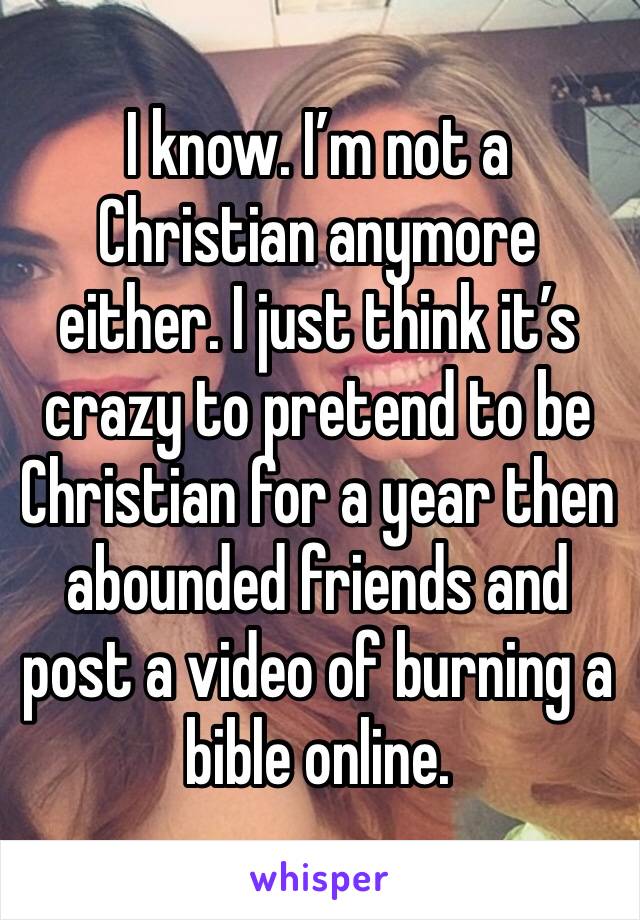 I know. I’m not a Christian anymore either. I just think it’s crazy to pretend to be Christian for a year then abounded friends and post a video of burning a bible online.