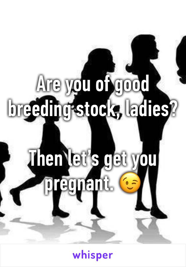 Are you of good breeding stock, ladies?

Then let’s get you pregnant. 😉