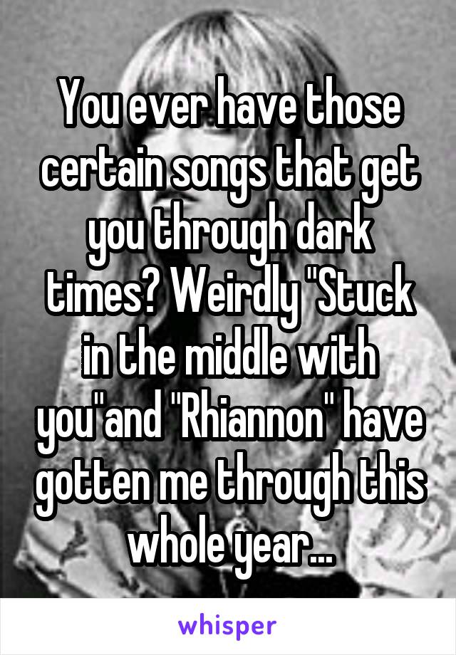 You ever have those certain songs that get you through dark times? Weirdly "Stuck in the middle with you"and "Rhiannon" have gotten me through this whole year...