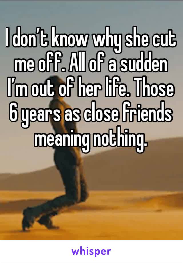 I don’t know why she cut me off. All of a sudden I’m out of her life. Those 6 years as close friends meaning nothing. 