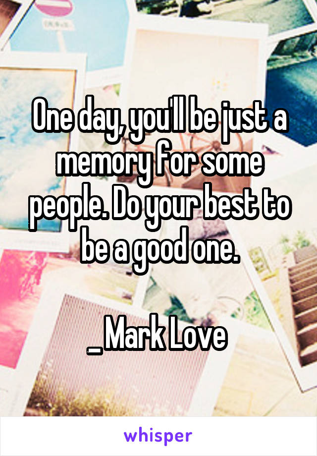 One day, you'll be just a memory for some people. Do your best to be a good one.

_ Mark Love 