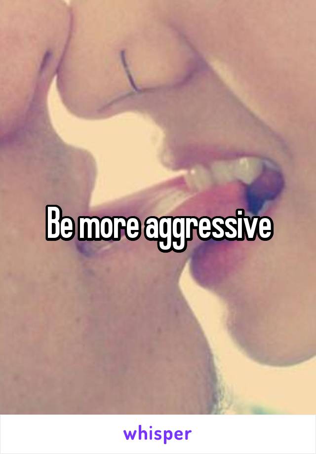 Be more aggressive