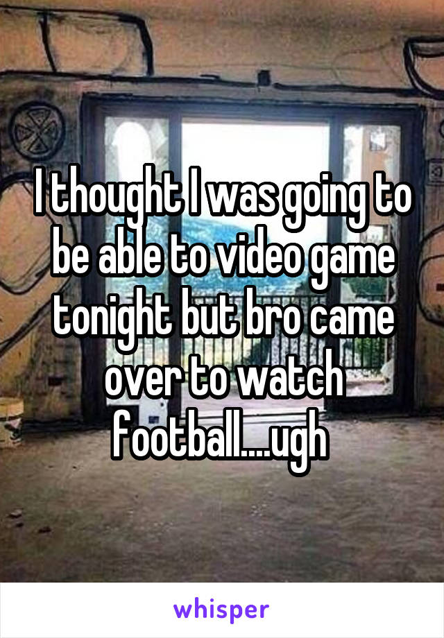 I thought I was going to be able to video game tonight but bro came over to watch football....ugh 